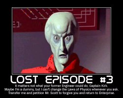 Lost Episode #3 --- It matters not what your former Engineer could do, Captain Kirk. Maybe I'm a dummy, but I can't change the Laws of Physics whenever you ask. Transfer me and petition Mr. Scott to forgive you and return to Enterprise.